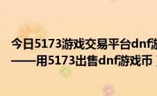 今日5173游戏交易平台dnf游戏币（卖地下城与勇士游戏币——用5173出售dnf游戏币）