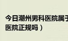 今日潮州男科医院属于正规医院吗（潮州男科医院正规吗）