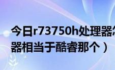 今日r73750h处理器怎么样（R73750H处理器相当于酷睿那个）