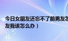 今日女朋友还忘不了前男友怎么办（男朋友一直忘不了前女友我该怎么办）