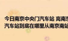 今日南京中央门汽车站 离南京南站有多远（现在南京中央门汽车站到底在哪里从南京南站怎么到那里）