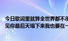 今日歌词里就算全世界都不承认我也要和你在一起很高兴遇见你最后天塌下来我也要在一起。是什么歌