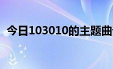 今日103010的主题曲谁知道准不准谢谢你。