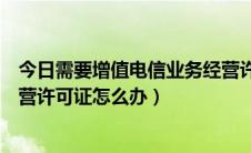 今日需要增值电信业务经营许可证（互联网增值电信业务经营许可证怎么办）