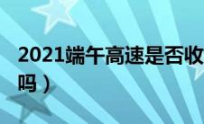 2021端午高速是否收费（2021端午高速免费吗）