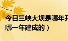 今日三峡大坝是哪年开始修建的（三峡大坝是哪一年建成的）