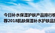 今日补水保湿护肤产品排行榜10强（保湿效果好的护肤品推荐2018肌肤保湿补水护肤品排行榜10强）