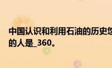 中国认识和利用石油的历史悠久。第一个叫ldquo油rdquo的人是_360。