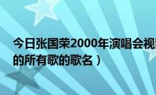 今日张国荣2000年演唱会视频（求张国荣2000演唱会上唱的所有歌的歌名）