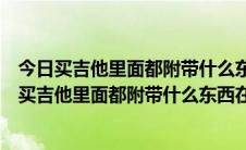 今日买吉他里面都附带什么东西,在北京哪里卖的比较多呀（买吉他里面都附带什么东西在北京哪里卖的比较多）