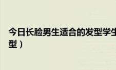 今日长脸男生适合的发型学生党好打理（长脸男生适合的发型）