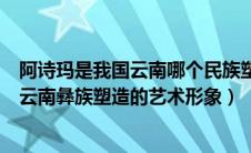 阿诗玛是我国云南哪个民族塑造的艺术形象（阿诗玛是我国云南彝族塑造的艺术形象）