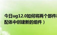 今日ug12.0如何将两个部件装配到一起（UG12.0如何在装配体中创建新的组件）