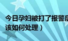 今日孕妇被打了报警后怎么处理（孕妇被打应该如何处理）