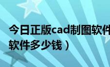 今日正版cad制图软件价格（正版的CAD制图软件多少钱）