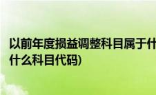 以前年度损益调整科目属于什么科目(以前年度损益调整属于什么科目代码)