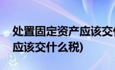 处置固定资产应该交什么税费(处置固定资产应该交什么税)