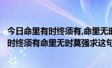 今日命里有时终须有,命里无时莫强求意思是哪首歌（命里有时终须有命里无时莫强求这句歌词出自哪一首歌）