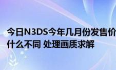 今日N3DS今年几月份发售价格多少还是玩卡性能与NDSI有什么不同 处理画质求解