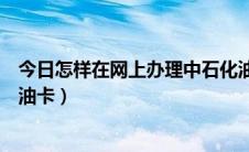 今日怎样在网上办理中石化油卡（怎样在网上办理中石化加油卡）