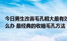 今日男生改善毛孔粗大最有效的方法（男士脸上毛孔粗大怎么办 最经典的收缩毛孔方法）