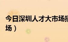 今日深圳人才大市场招聘信息（深圳人才大市场）