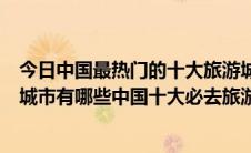 今日中国最热门的十大旅游城市排行榜出炉（中国最好玩的城市有哪些中国十大必去旅游城市）