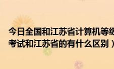 今日全国和江苏省计算机等级考试一样吗（全国计算机等级考试和江苏省的有什么区别）