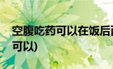 空腹吃药可以在饭后两个小时吃吗(空腹吃药可以)