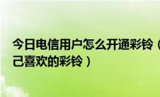 今日电信用户怎么开通彩铃（中国电信用户如何开通设置自己喜欢的彩铃）