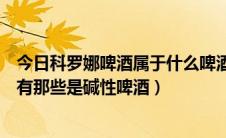 今日科罗娜啤酒属于什么啤酒（科罗娜啤酒是碱性啤酒吗还有那些是碱性啤酒）