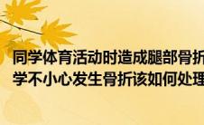 同学体育活动时造成腿部骨折(在进行集体户外运动时如果同学不小心发生骨折该如何处理)