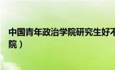 中国青年政治学院研究生好不好（中国青年政治学院研究生院）