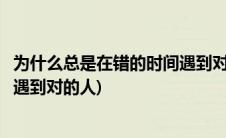 为什么总是在错的时间遇到对的人呢(为什么总是在错的时间遇到对的人)