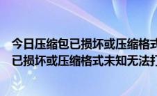 今日压缩包已损坏或压缩格式未知无法打开怎么办（压缩包已损坏或压缩格式未知无法打开怎么办）