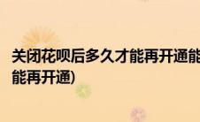 关闭花呗后多久才能再开通能随时还款吗(关闭花呗后多久才能再开通)