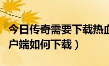 今日传奇需要下载热血客户端吗（热血传奇客户端如何下载）