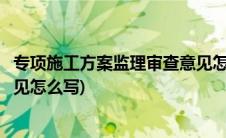 专项施工方案监理审查意见怎么签(专项施工方案监理审查意见怎么写)