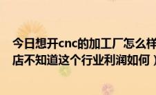 今日想开cnc的加工厂怎么样（朋友叫一起开一家CNC加工店不知道这个行业利润如何）