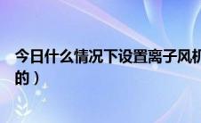 今日什么情况下设置离子风机（什么是离子风机起什么作用的）