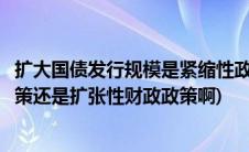 扩大国债发行规模是紧缩性政策吗(发行国债是紧缩性财政政策还是扩张性财政政策啊)