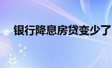 银行降息房贷变少了(银行降息房贷会降)