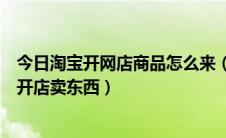 今日淘宝开网店商品怎么来（怎么样在淘宝网申请淘宝网店开店卖东西）