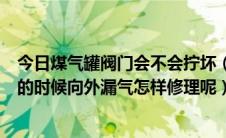 今日煤气罐阀门会不会拧坏（煤气罐的阀门总是在开启扭动的时候向外漏气怎样修理呢）