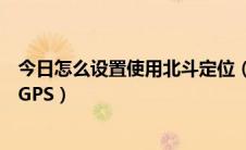 今日怎么设置使用北斗定位（手机位置服务怎么设置北斗和GPS）