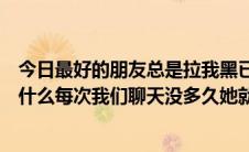 今日最好的朋友总是拉我黑已经拉了差不多十次了不知道为什么每次我们聊天没多久她就把我们黑了。