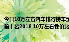 今日10万左右汽车排行榜车型推荐（10万元最好的车排行榜前十名2018 10万左右性价比最高的车推荐）