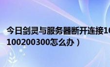 今日剑灵与服务器断开连接1000 133 0（剑灵连接失败报错100200300怎么办）