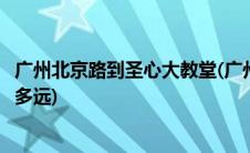 广州北京路到圣心大教堂(广州上下九步行街到圣心大教堂有多远)