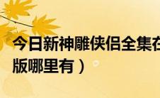 今日新神雕侠侣全集在线（新神雕侠侣未删减版哪里有）